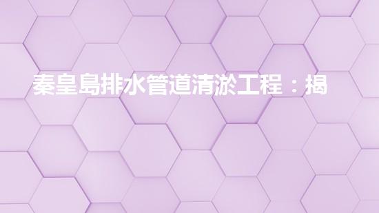 秦皇島排水管道清淤工程：揭秘城市底下的黑暗秘密！